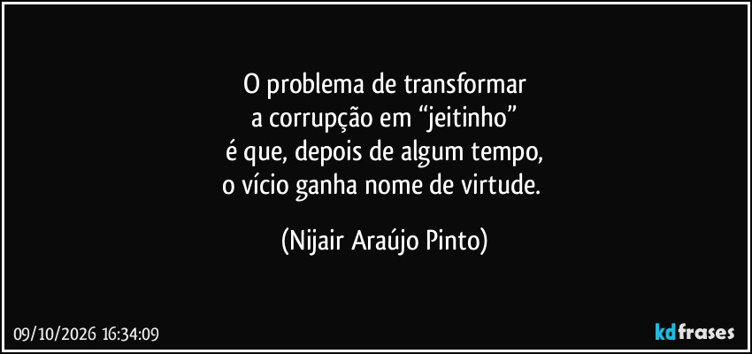 O problema de transformar
a corrupção em “jeitinho”
é que, depois de algum tempo,
o vício ganha nome de virtude. (Nijair Araújo Pinto)