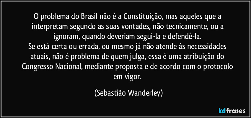 O problema do Brasil não é a Constituição, mas aqueles que a interpretam segundo as suas vontades, não tecnicamente, ou a ignoram, quando deveriam segui-la e defendê-la.
Se está certa ou errada, ou mesmo já não atende às necessidades atuais, não é problema de quem julga, essa é uma atribuição do Congresso Nacional, mediante proposta e de acordo com o protocolo em vigor. (Sebastião Wanderley)