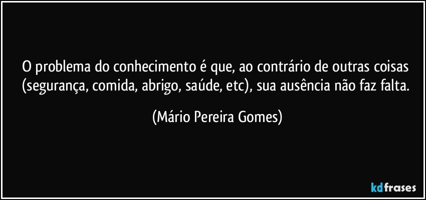 O problema do conhecimento é que, ao contrário de outras coisas (segurança, comida, abrigo, saúde, etc), sua ausência não faz falta. (Mário Pereira Gomes)