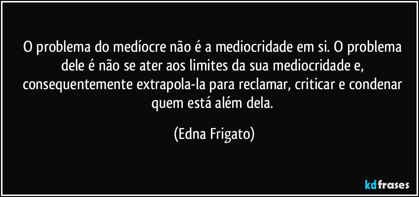 O problema do medíocre não é a mediocridade em si. O problema dele é não se ater aos limites da sua mediocridade e, consequentemente extrapola-la para reclamar, criticar e condenar quem está além dela. (Edna Frigato)