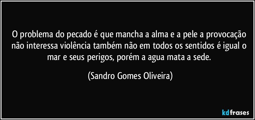 O problema do pecado é que mancha a alma e a pele a provocação não interessa violência também não em todos os sentidos é igual o mar e seus perigos, porém a agua mata a sede. (Sandro Gomes Oliveira)