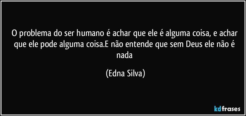 O problema do ser humano é achar que ele é alguma coisa, e achar que ele pode alguma coisa.E não entende que sem Deus ele não é nada (Edna Silva)