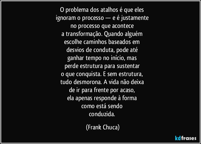 O problema dos atalhos é que eles 
ignoram o processo — e é justamente 
no processo que acontece 
a transformação. Quando alguém 
escolhe caminhos baseados em 
desvios de conduta, pode até 
ganhar tempo no início, mas 
perde estrutura para sustentar 
o que conquista. E sem estrutura, 
tudo desmorona. A vida não deixa 
de ir para frente por acaso, 
ela apenas responde à forma 
como está sendo 
conduzida. (Frank Chuca)