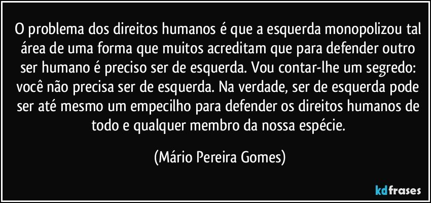 O problema dos direitos humanos é que a esquerda monopolizou tal área de uma forma que muitos acreditam que para defender outro ser humano é preciso ser de esquerda. Vou contar-lhe um segredo: você não precisa ser de esquerda. Na verdade, ser de esquerda pode ser até mesmo um empecilho para defender os direitos humanos de todo e qualquer membro da nossa espécie. (Mário Pereira Gomes)