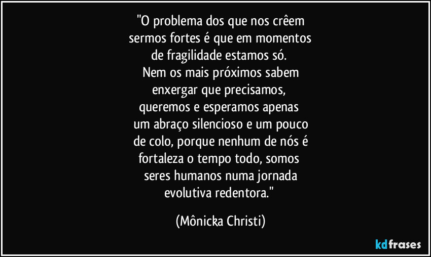 "O problema dos que nos crêem
 sermos fortes é que em momentos 
de fragilidade estamos só. 
Nem os mais próximos sabem
enxergar que precisamos, 
queremos e esperamos apenas 
um abraço silencioso e um pouco
de colo, porque nenhum de nós é
fortaleza o tempo todo, somos 
seres humanos numa jornada
evolutiva redentora." (Mônicka Christi)