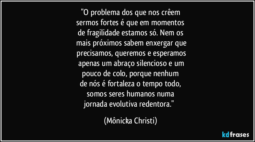 "O problema dos que nos crêem
 sermos fortes é que em momentos 
de fragilidade estamos só. Nem os
 mais próximos sabem enxergar que
 precisamos, queremos e esperamos
 apenas um abraço silencioso e um
 pouco de colo, porque nenhum 
de nós é fortaleza o tempo todo,
  somos seres humanos numa 
jornada evolutiva redentora." (Mônicka Christi)