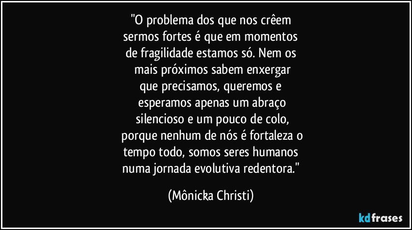 "O problema dos que nos crêem
 sermos fortes é que em momentos 
de fragilidade estamos só. Nem os
 mais próximos sabem enxergar
que precisamos, queremos e
 esperamos apenas um abraço
 silencioso e um pouco de colo,
 porque nenhum de nós é fortaleza o
tempo todo,  somos seres humanos
 numa jornada evolutiva redentora." (Mônicka Christi)