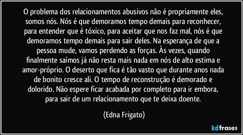 O problema dos relacionamentos abusivos não é propriamente eles, somos nós. Nós é que demoramos tempo demais para reconhecer, para entender que é tóxico, para aceitar que nos faz mal, nós é que demoramos tempo demais para sair deles. Na esperança de que a pessoa mude, vamos perdendo as forças. Às vezes, quando finalmente saímos já não resta mais nada em nós de alto estima e amor-próprio. O deserto que fica é tão vasto que durante anos nada de bonito cresce ali. O tempo de reconstrução é demorado e dolorido. Não espere ficar acabada por completo para ir embora, para sair de um relacionamento que te deixa doente. (Edna Frigato)