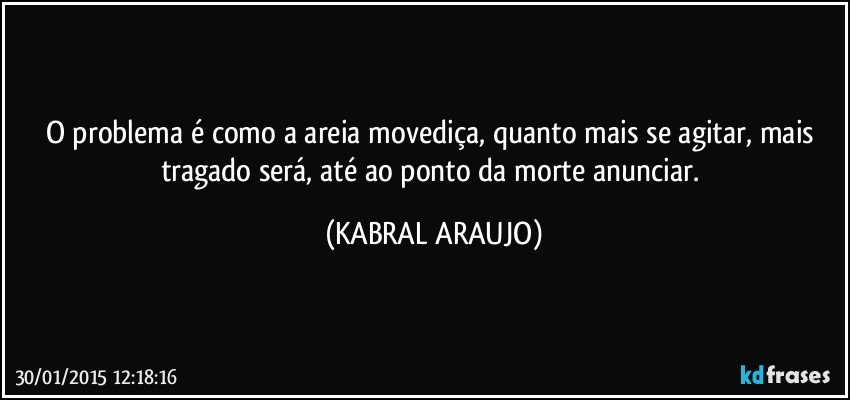 O problema é como a areia movediça, quanto mais se agitar, mais tragado será, até ao ponto da morte anunciar. (KABRAL ARAUJO)