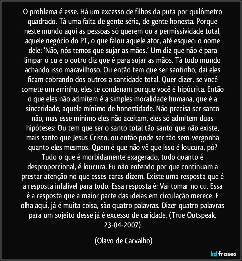 O problema é esse. Há um excesso de filhos da puta por quilômetro quadrado. Tá uma falta de gente séria, de gente honesta. Porque neste mundo aqui as pessoas só querem ou a permissividade total, aquele negócio do PT, o que falou aquele ator, até esqueci o nome dele: ‘Não, nós temos que sujar as mãos.’ Um diz que não é para limpar o cu e o outro diz que é para sujar as mãos. Tá todo mundo achando isso maravilhoso. Ou então tem que ser santinho, daí eles ficam cobrando dos outros a santidade total. Quer dizer, se você comete um errinho, eles te condenam porque você é hipócrita. Então o que eles não admitem é a simples moralidade humana, que é a sinceridade, aquele mínimo de honestidade. Não precisa ser santo não, mas esse mínimo eles não aceitam, eles só admitem duas hipóteses: Ou tem que ser o santo total tão santo que não existe, mais santo que Jesus Cristo, ou então pode ser tão sem-vergonha quanto eles mesmos. Quem é que não vê que isso é loucura, pô? Tudo o que é morbidamente exagerado, tudo quanto é desproporcional, é loucura. Eu não entendo por que continuam a prestar atenção no que esses caras dizem. Existe uma resposta que é a resposta infalível para tudo. Essa resposta é: Vai tomar no cu. Essa é a resposta que a maior parte das ideias em circulação merece. E olha aqui, já é muita coisa, são quatro palavras. Dizer quatro palavras para um sujeito desse já é excesso de caridade. (True Outspeak, 23-04-2007) (Olavo de Carvalho)