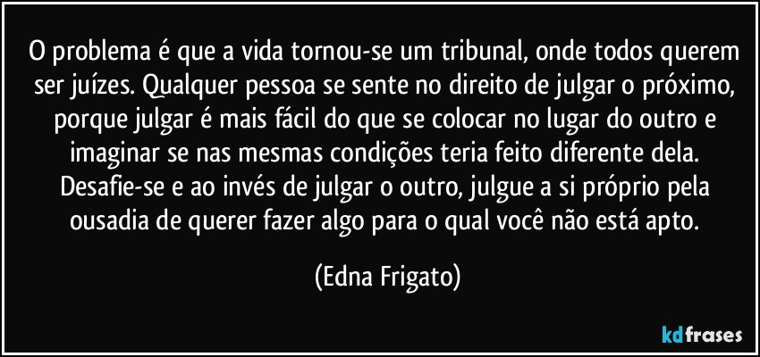 O problema é que a vida tornou-se um tribunal, onde todos querem ser juízes. Qualquer pessoa se sente no direito de julgar o próximo, porque julgar é mais fácil do que se colocar no lugar do outro e imaginar se nas mesmas condições teria feito diferente dela. Desafie-se e ao invés de julgar o outro, julgue a si próprio pela ousadia de querer fazer algo para o qual você não está apto. (Edna Frigato)