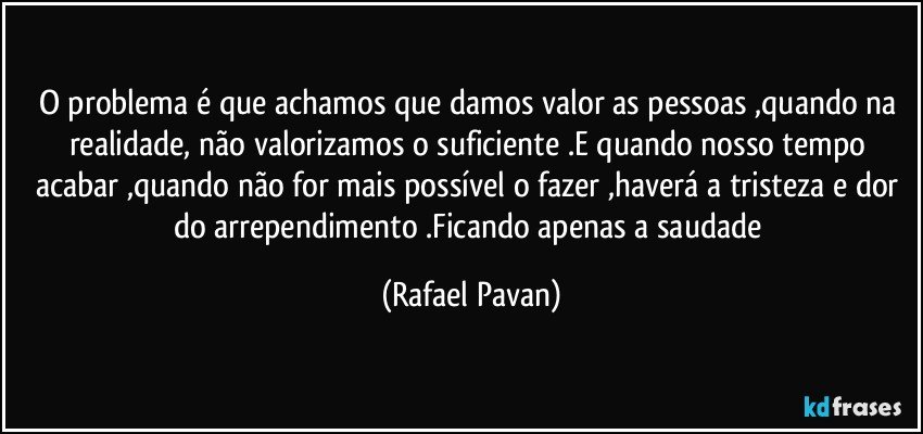 O problema é que achamos que damos valor as pessoas ,quando na realidade, não valorizamos o suficiente .E quando nosso tempo acabar ,quando não for mais possível o fazer ,haverá a tristeza e dor do arrependimento .Ficando apenas a saudade (Rafael Pavan)