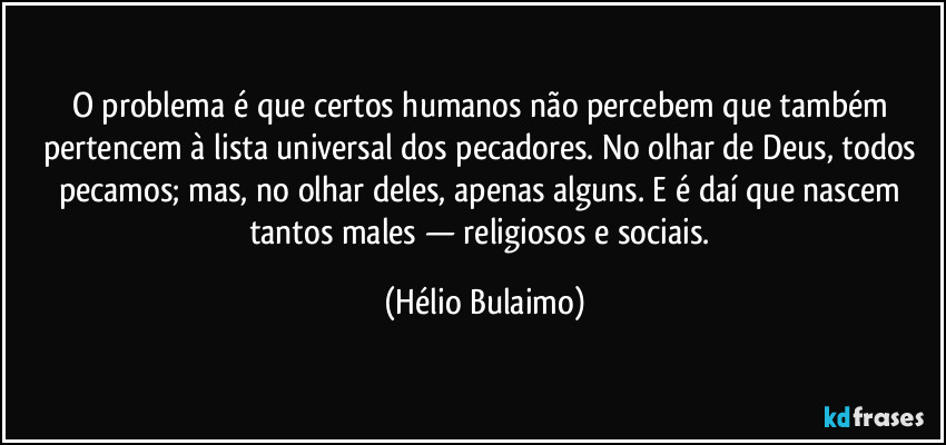 O problema é que certos humanos não percebem que também pertencem à lista universal dos pecadores. No olhar de Deus, todos pecamos; mas, no olhar deles, apenas alguns. E é daí que nascem tantos males — religiosos e sociais. (Hélio Bulaimo)