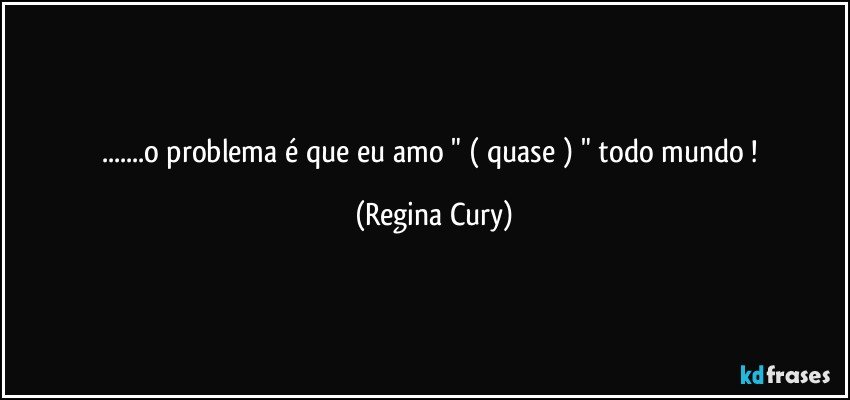 ...o problema é que eu amo  " ( quase ) " todo mundo ! (Regina Cury)