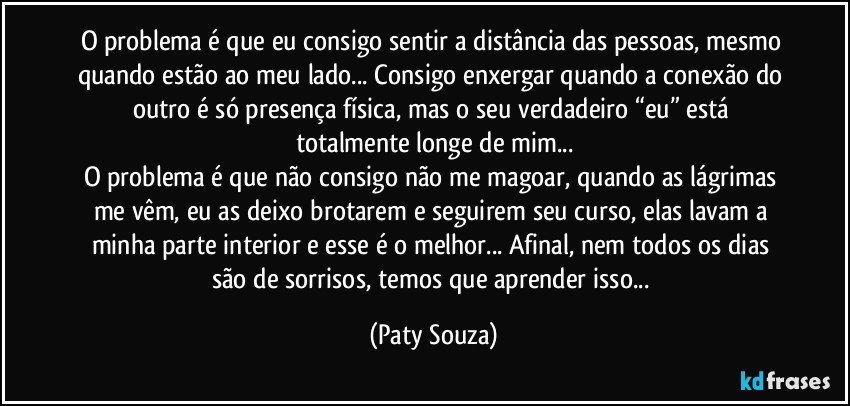 O problema é que eu consigo sentir a distância das pessoas, mesmo quando estão ao meu lado... Consigo enxergar quando a conexão do outro é só presença física, mas o seu verdadeiro “eu” está totalmente longe de mim...
O problema é que não consigo não me magoar, quando as lágrimas me vêm, eu as deixo brotarem e seguirem seu curso, elas lavam a minha parte interior e esse é o melhor... Afinal, nem todos os dias são de sorrisos, temos que aprender isso... (Paty Souza)