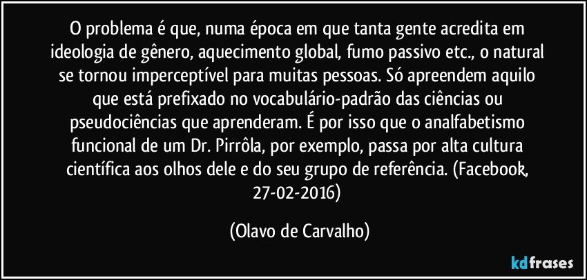 O problema é que, numa época em que tanta gente acredita em ideologia de gênero, aquecimento global, fumo passivo etc., o natural se tornou imperceptível para muitas pessoas. Só apreendem aquilo que está prefixado no vocabulário-padrão das ciências ou pseudociências que aprenderam. É por isso que o analfabetismo funcional de um Dr. Pirrôla, por exemplo, passa por alta cultura científica aos olhos dele e do seu grupo de referência. (Facebook, 27-02-2016) (Olavo de Carvalho)