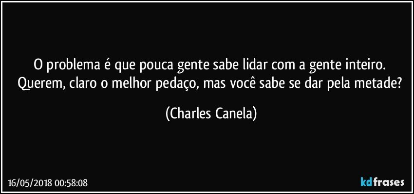 O problema é que pouca gente sabe lidar com a gente inteiro. Querem, claro o melhor pedaço, mas você sabe se dar pela metade? (Charles Canela)