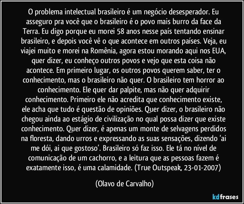 O problema intelectual brasileiro é um negócio desesperador. Eu asseguro pra você que o brasileiro é o povo mais burro da face da Terra. Eu digo porque eu morei 58 anos nesse país tentando ensinar brasileiro, e depois você vê o que acontece em outros países. Veja, eu viajei muito e morei na Romênia, agora estou morando aqui nos EUA, quer dizer, eu conheço outros povos e vejo que esta coisa não acontece. Em primeiro lugar, os outros povos querem saber, ter o conhecimento, mas o brasileiro não quer. O brasileiro tem horror ao conhecimento. Ele quer dar palpite, mas não quer adquirir conhecimento. Primeiro ele não acredita que conhecimento existe, ele acha que tudo é questão de opiniões. Quer dizer, o brasileiro não chegou ainda ao estágio de civilização no qual possa dizer que existe conhecimento. Quer dizer, é apenas um monte de selvagens perdidos na floresta, dando urros e expressando as suas sensações, dizendo ‘ai me dói, ai que gostoso’. Brasileiro só faz isso. Ele tá no nível de comunicação de um cachorro, e a leitura que as pessoas fazem é exatamente isso, é uma calamidade. (True Outspeak, 23-01-2007) (Olavo de Carvalho)