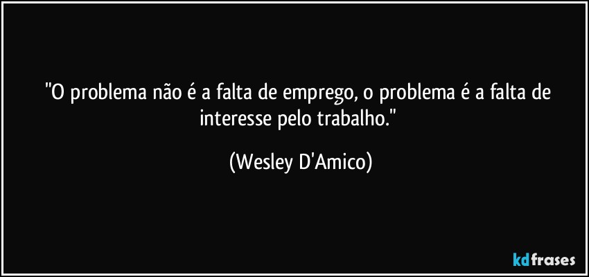 "O problema não é a falta de emprego, o problema é a falta de interesse pelo trabalho." (Wesley D'Amico)