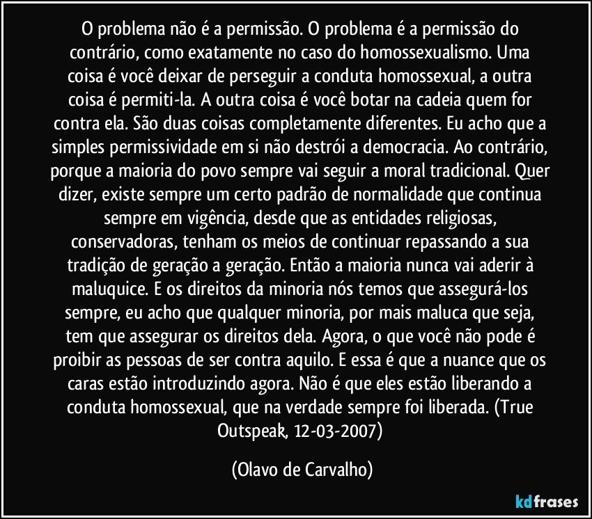 O problema não é a permissão. O problema é a permissão do contrário, como exatamente no caso do homossexualismo. Uma coisa é você deixar de perseguir a conduta homossexual, a outra coisa é permiti-la. A outra coisa é você botar na cadeia quem for contra ela. São duas coisas completamente diferentes. Eu acho que a simples permissividade em si não destrói a democracia. Ao contrário, porque a maioria do povo sempre vai seguir a moral tradicional. Quer dizer, existe sempre um certo padrão de normalidade que continua sempre em vigência, desde que as entidades religiosas, conservadoras, tenham os meios de continuar repassando a sua tradição de geração a geração. Então a maioria nunca vai aderir à maluquice. E os direitos da minoria nós temos que assegurá-los sempre, eu acho que qualquer minoria, por mais maluca que seja, tem que assegurar os direitos dela. Agora, o que você não pode é proibir as pessoas de ser contra aquilo. E essa é que a nuance que os caras estão introduzindo agora. Não é que eles estão liberando a conduta homossexual, que na verdade sempre foi liberada. (True Outspeak, 12-03-2007) (Olavo de Carvalho)