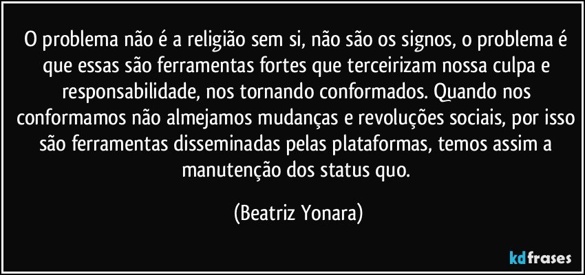 O problema não é a religião sem si, não são os signos, o problema é que essas são ferramentas fortes que terceirizam nossa culpa e responsabilidade, nos tornando conformados. Quando nos conformamos não almejamos mudanças e revoluções sociais, por isso são ferramentas disseminadas pelas plataformas, temos assim a manutenção dos status quo. (Beatriz Yonara)