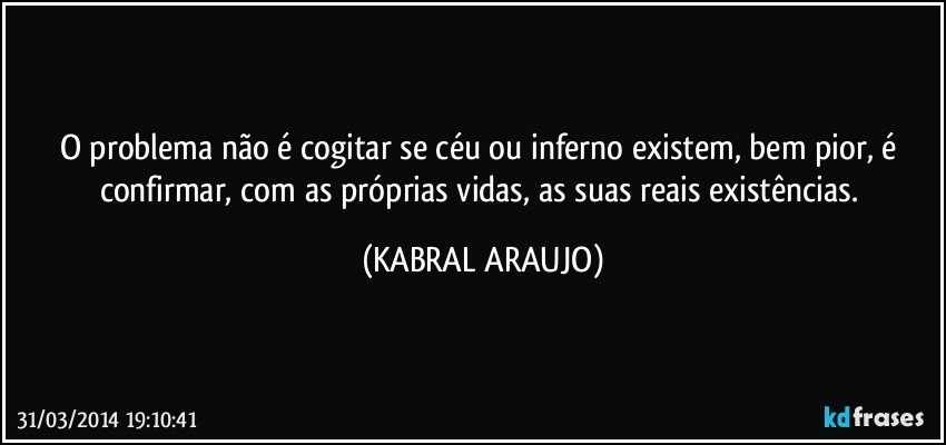 O problema não é cogitar se céu ou inferno existem, bem pior, é confirmar, com as próprias vidas, as suas reais existências. (KABRAL ARAUJO)