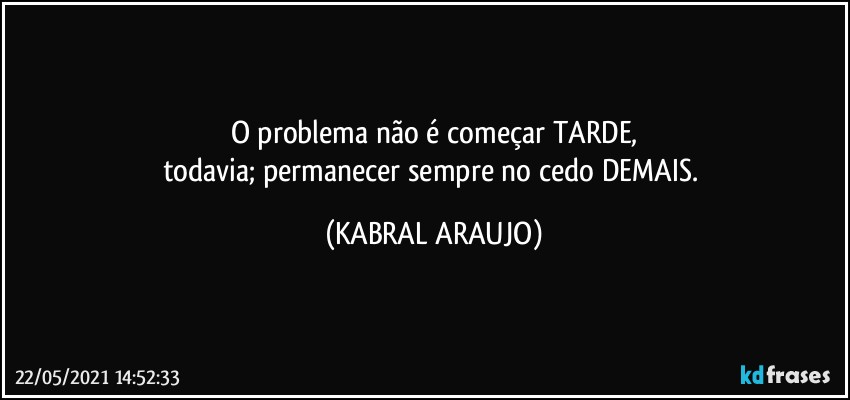 o problema não é começar TARDE,
todavia; permanecer sempre no cedo DEMAIS. (KABRAL ARAUJO)