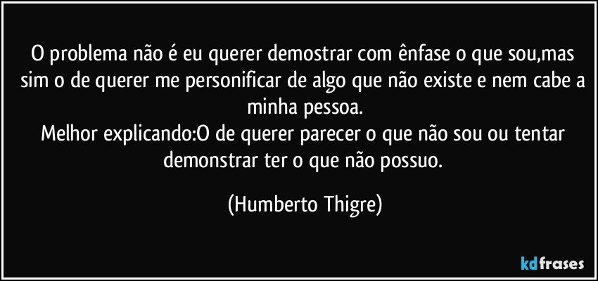 O problema não é eu querer demostrar com ênfase o que sou,mas sim o de querer me personificar de algo que não existe e nem cabe a minha pessoa.
Melhor explicando:O de querer parecer o que não sou ou tentar demonstrar ter o que não possuo. (Humberto Thigre)