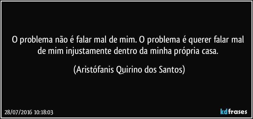 O problema não é falar mal de mim. O problema é querer falar mal de mim injustamente dentro da minha própria casa. (Aristófanis Quirino dos Santos)