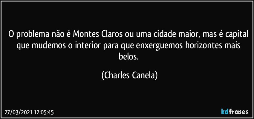 O problema não é Montes Claros ou uma cidade maior, mas é capital que mudemos o interior para que enxerguemos horizontes mais belos. (Charles Canela)