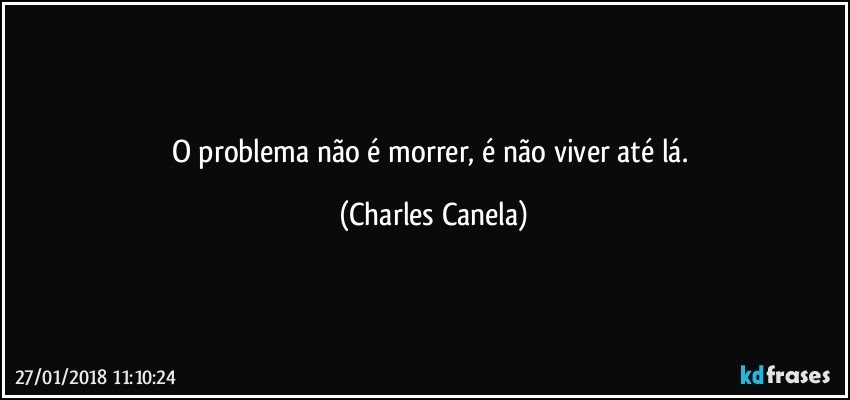 O problema não é morrer, é não viver até lá. (Charles Canela)