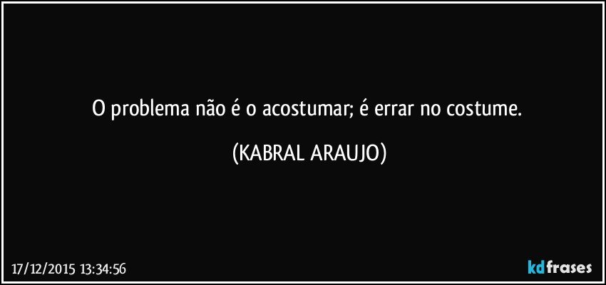 O problema não é o acostumar; é errar no costume. (KABRAL ARAUJO)