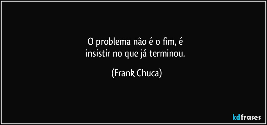 O problema não é o fim, é 
insistir no que já terminou. (Frank Chuca)