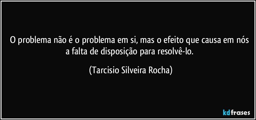 O problema não é o problema em si, mas o efeito que causa em nós a falta de disposição para resolvê-lo. (Tarcisio Silveira Rocha)