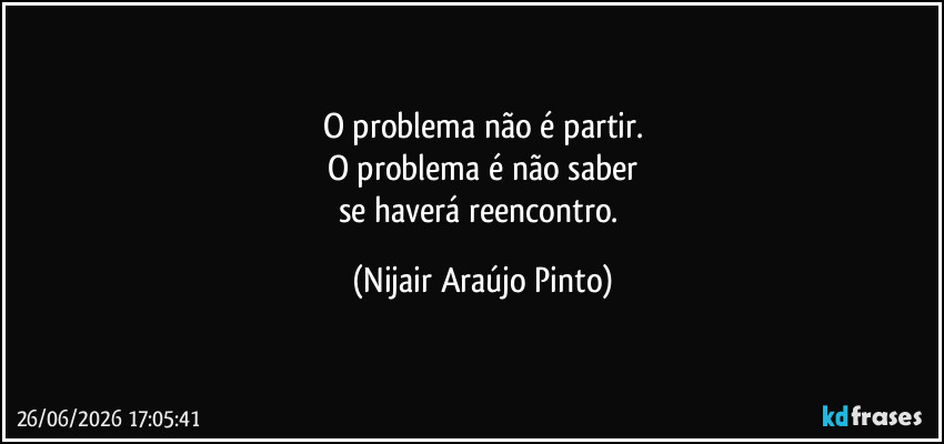 O problema não é partir.
O problema é não saber
se haverá reencontro. (Nijair Araújo Pinto)