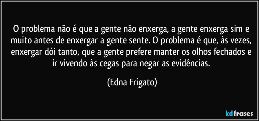 O problema não é que a gente não enxerga, a gente enxerga sim e muito antes de enxergar a gente sente. O problema é que, às vezes, enxergar dói tanto, que a gente prefere manter os olhos fechados e ir vivendo às cegas para negar as evidências. (Edna Frigato)