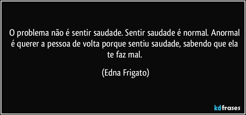 O problema não é sentir saudade. Sentir saudade é normal. Anormal é querer a pessoa de volta porque sentiu saudade, sabendo que ela te faz mal. (Edna Frigato)