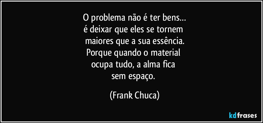 O problema não é ter bens…
é deixar que eles se tornem 
maiores que a sua essência.
Porque quando o material 
ocupa tudo, a alma fica 
sem espaço. (Frank Chuca)