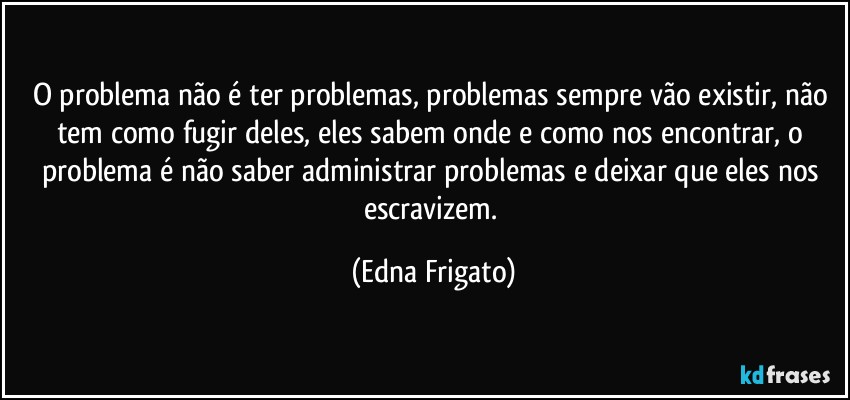 O problema não é ter problemas, problemas sempre vão existir, não tem como fugir deles, eles sabem onde e como nos encontrar, o problema é não saber administrar problemas e deixar que eles nos escravizem. (Edna Frigato)