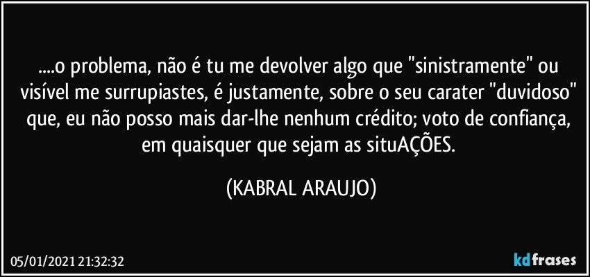 ...o problema, não é tu me devolver algo que "sinistramente" ou visível me surrupiastes, é justamente, sobre o seu carater "duvidoso" que, eu não posso mais dar-lhe nenhum crédito; voto de confiança, em quaisquer que sejam as situAÇÕES. (KABRAL ARAUJO)