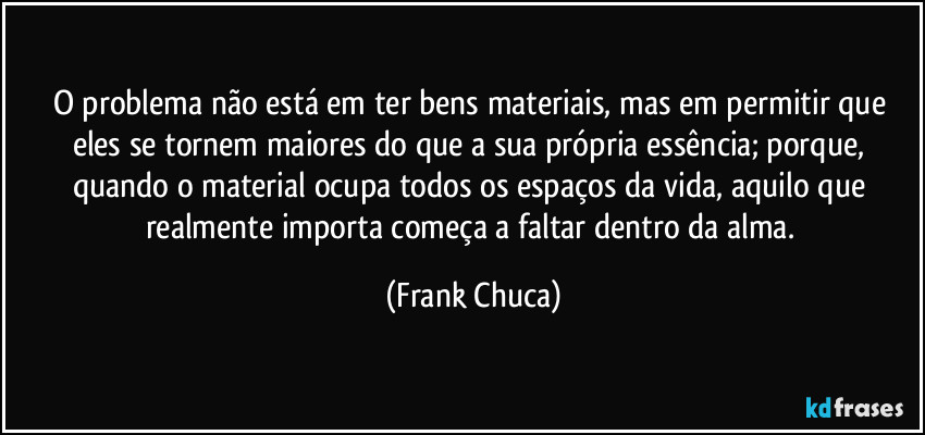 O problema não está em ter bens materiais, mas em permitir que eles se tornem maiores do que a sua própria essência; porque, quando o material ocupa todos os espaços da vida, aquilo que realmente importa começa a faltar dentro da alma. (Frank Chuca)