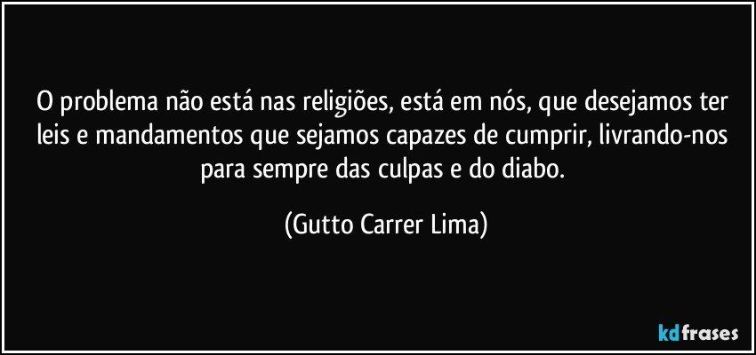 O problema não está nas religiões, está em nós, que desejamos ter leis e mandamentos que sejamos capazes de cumprir, livrando-nos para sempre das culpas e do diabo. (Gutto Carrer Lima)