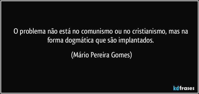 O problema não está no comunismo ou no cristianismo, mas na forma dogmática que são implantados. (Mário Pereira Gomes)