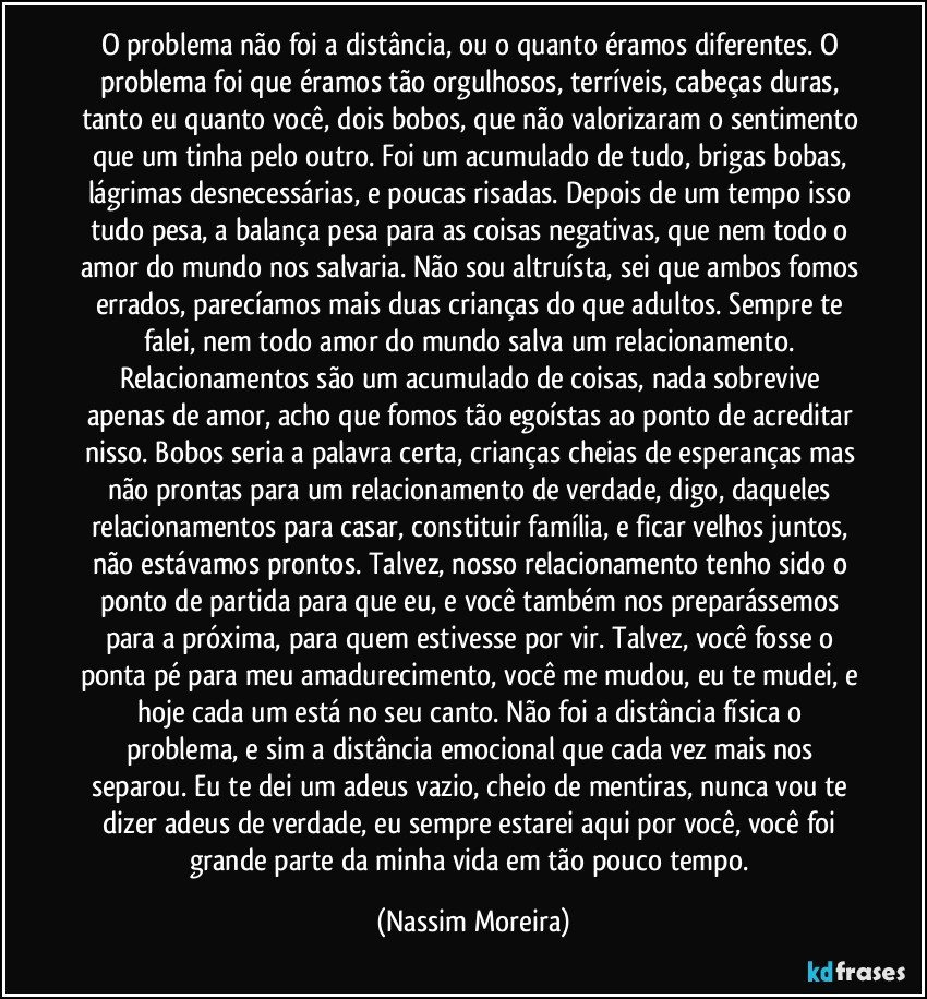 O problema não foi a distância, ou o quanto éramos diferentes. O problema foi que éramos tão orgulhosos, terríveis, cabeças duras, tanto eu quanto você, dois bobos, que não valorizaram o sentimento que um tinha pelo outro. Foi um acumulado de tudo, brigas bobas, lágrimas desnecessárias, e poucas risadas. Depois de um tempo isso tudo pesa, a balança pesa para as coisas negativas, que nem todo o amor do mundo nos salvaria. Não sou altruísta, sei que ambos fomos errados, parecíamos mais duas crianças do que adultos. Sempre te falei, nem todo amor do mundo salva um relacionamento. Relacionamentos são um acumulado de coisas, nada sobrevive apenas de amor, acho que fomos tão egoístas ao ponto de acreditar nisso. Bobos seria a palavra certa, crianças cheias de esperanças mas não prontas para um relacionamento de verdade, digo, daqueles relacionamentos para casar, constituir família, e ficar velhos juntos, não estávamos prontos. Talvez, nosso relacionamento tenho sido o ponto de partida para que eu, e você também nos preparássemos para a próxima, para quem estivesse por vir. Talvez, você fosse o ponta pé para meu amadurecimento, você me mudou, eu te mudei, e hoje cada um está no seu canto. Não foi a distância física o problema, e sim a distância emocional que cada vez mais nos separou. Eu te dei um adeus vazio, cheio de mentiras, nunca vou te dizer adeus de verdade, eu sempre estarei aqui por você, você foi grande parte da minha vida em tão pouco tempo. (Nassim Moreira)