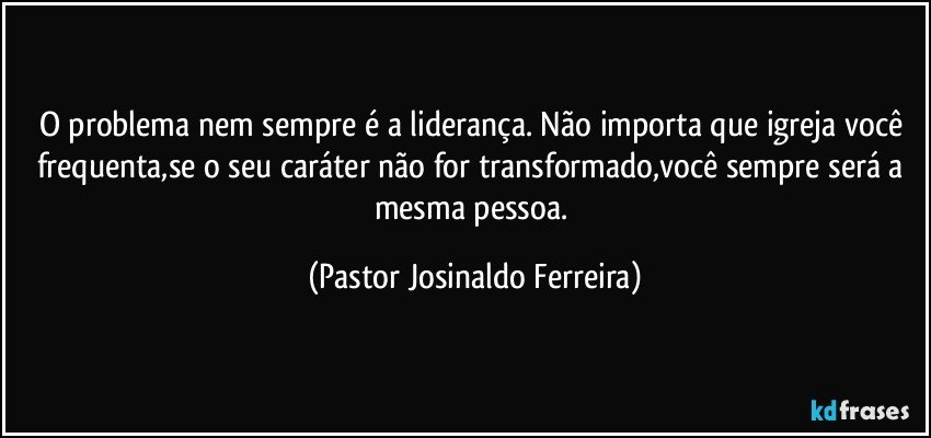 O problema nem sempre é a liderança. Não importa que igreja você frequenta,se o seu caráter não for transformado,você sempre será a mesma pessoa. (Pastor Josinaldo Ferreira)