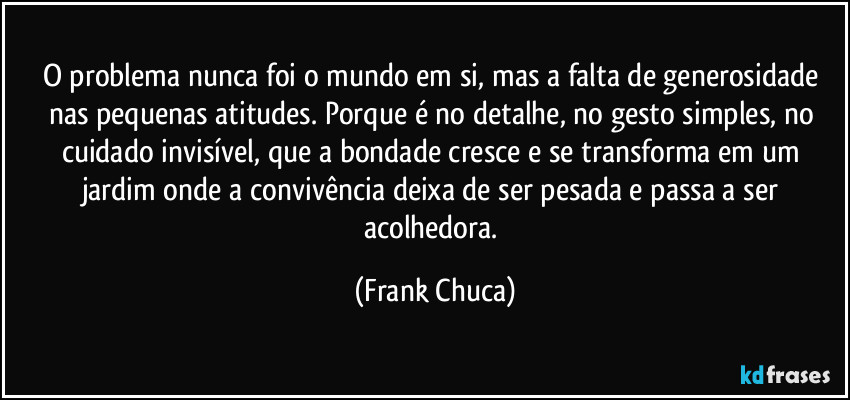 O problema nunca foi o mundo em si, mas a falta de generosidade nas pequenas atitudes. Porque é no detalhe, no gesto simples, no cuidado invisível, que a bondade cresce e se transforma em um jardim onde a convivência deixa de ser pesada e passa a ser acolhedora. (Frank Chuca)