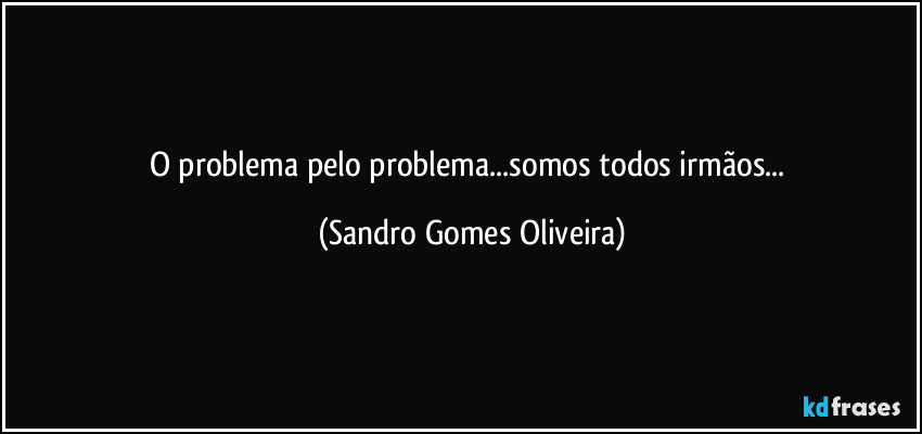 O problema pelo problema...somos todos irmãos... (Sandro Gomes Oliveira)