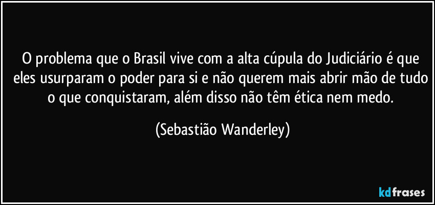 O problema que o Brasil vive com a alta cúpula do Judiciário é que eles usurparam o poder para si e não querem mais abrir mão de tudo o que conquistaram, além disso não têm ética nem medo. (Sebastião Wanderley)