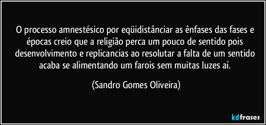 O processo amnestésico por eqüidistânciar as ênfases das fases e épocas creio que a religião perca um pouco de sentido pois desenvolvimento e replicancias ao resolutar a falta de um sentido acaba se alimentando um farois sem muitas luzes aí. (Sandro Gomes Oliveira)