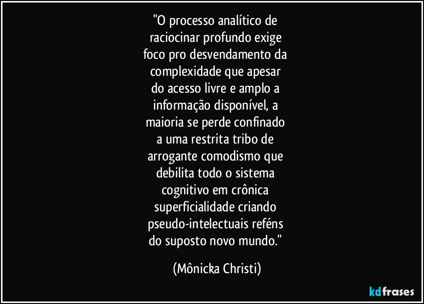 "O processo analítico de 
raciocinar profundo exige 
foco pro desvendamento da 
complexidade que apesar 
do acesso livre e amplo a 
informação disponível, a 
maioria se perde confinado 
a uma restrita tribo de 
arrogante comodismo que 
debilita todo o sistema 
cognitivo em crônica 
superficialidade criando 
pseudo-intelectuais reféns 
do suposto novo mundo." (Mônicka Christi)